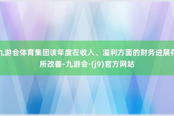 九游会体育集团该年度在收入、溢利方面的财务进展存所改善-九游会·(j9)官方网站