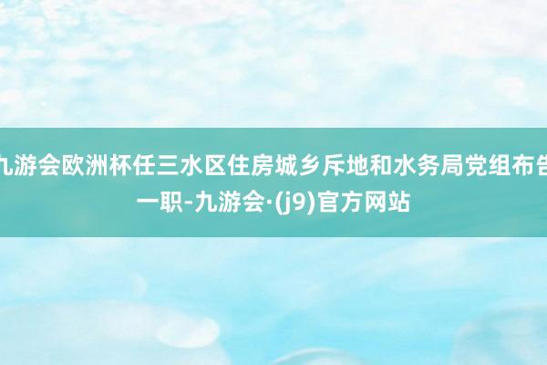 九游会欧洲杯任三水区住房城乡斥地和水务局党组布告一职-九游会·(j9)官方网站