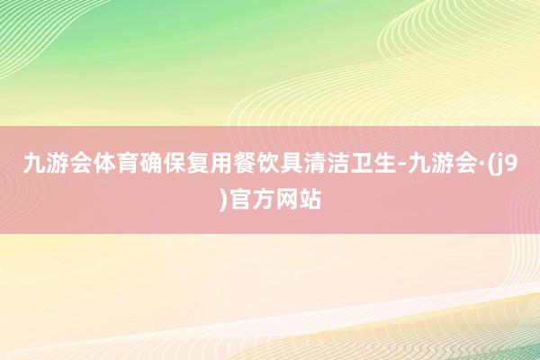 九游会体育确保复用餐饮具清洁卫生-九游会·(j9)官方网站