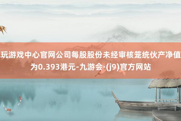 九玩游戏中心官网公司每股股份未经审核笼统伙产净值约为0.393港元-九游会·(j9)官方网站