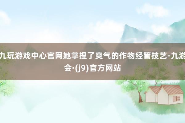 九玩游戏中心官网她掌捏了爽气的作物经管技艺-九游会·(j9)官方网站