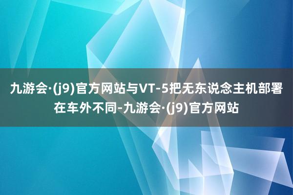 九游会·(j9)官方网站与VT-5把无东说念主机部署在车外不同-九游会·(j9)官方网站