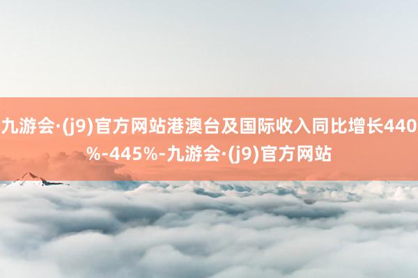 九游会·(j9)官方网站港澳台及国际收入同比增长440%-445%-九游会·(j9)官方网站