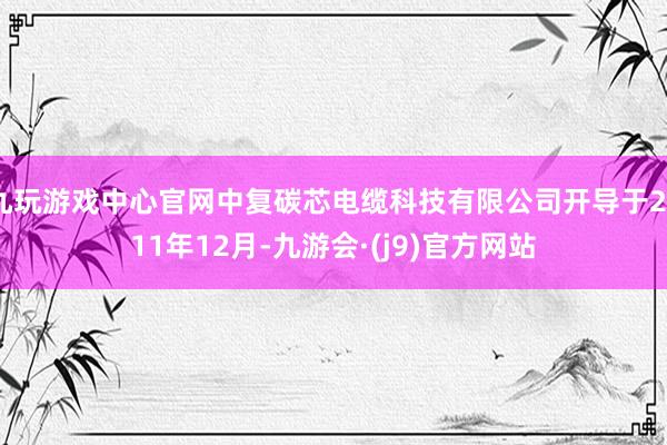 九玩游戏中心官网中复碳芯电缆科技有限公司开导于2011年12月-九游会·(j9)官方网站