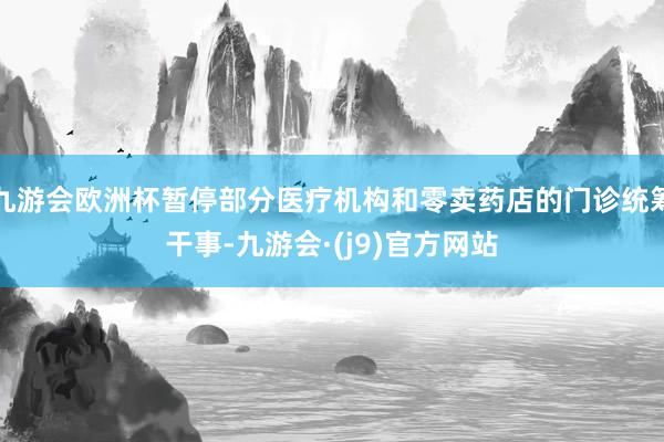 九游会欧洲杯暂停部分医疗机构和零卖药店的门诊统筹干事-九游会·(j9)官方网站