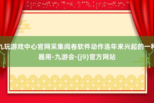 九玩游戏中心官网采集阅卷软件动作连年来兴起的一种器用-九游会·(j9)官方网站