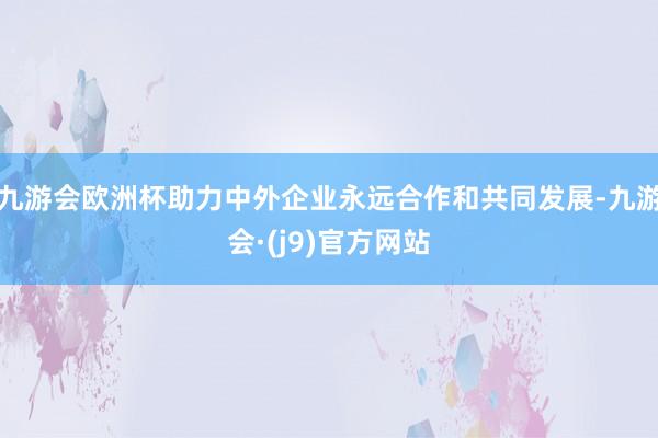 九游会欧洲杯助力中外企业永远合作和共同发展-九游会·(j9)官方网站