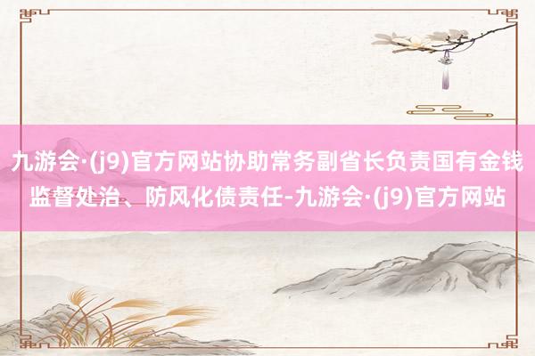 九游会·(j9)官方网站协助常务副省长负责国有金钱监督处治、防风化债责任-九游会·(j9)官方网站