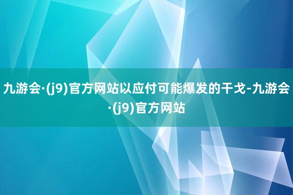 九游会·(j9)官方网站以应付可能爆发的干戈-九游会·(j9)官方网站