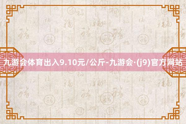 九游会体育出入9.10元/公斤-九游会·(j9)官方网站