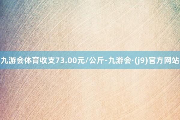 九游会体育收支73.00元/公斤-九游会·(j9)官方网站