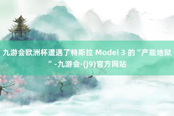 九游会欧洲杯遭遇了特斯拉 Model 3 的“产能地狱”-九游会·(j9)官方网站