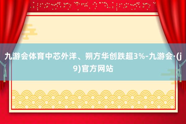 九游会体育中芯外洋、朔方华创跌超3%-九游会·(j9)官方网站