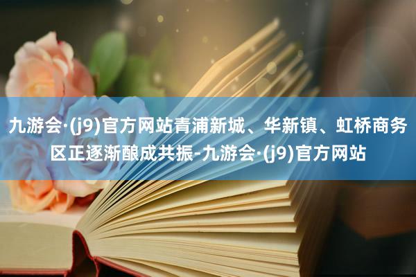 九游会·(j9)官方网站青浦新城、华新镇、虹桥商务区正逐渐酿成共振-九游会·(j9)官方网站