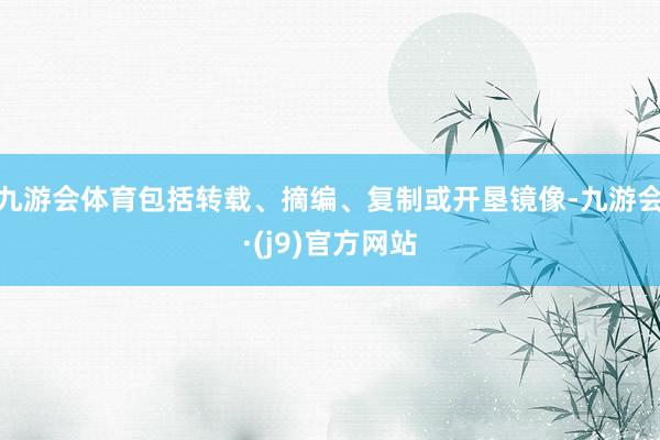 九游会体育包括转载、摘编、复制或开垦镜像-九游会·(j9)官方网站