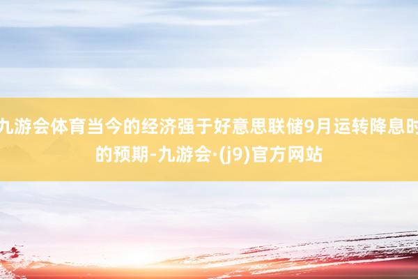 九游会体育当今的经济强于好意思联储9月运转降息时的预期-九游会·(j9)官方网站