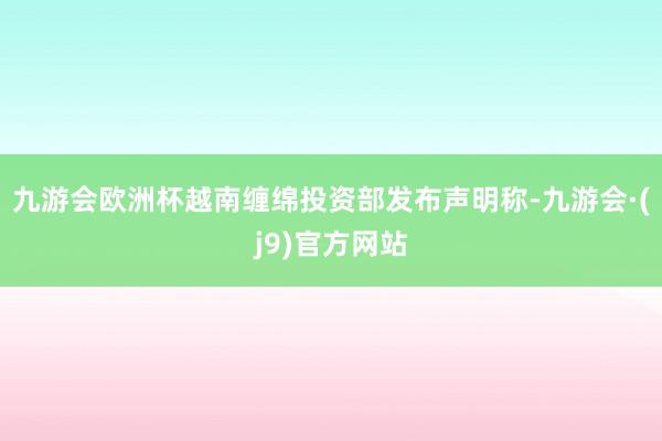 九游会欧洲杯越南缠绵投资部发布声明称-九游会·(j9)官方网站