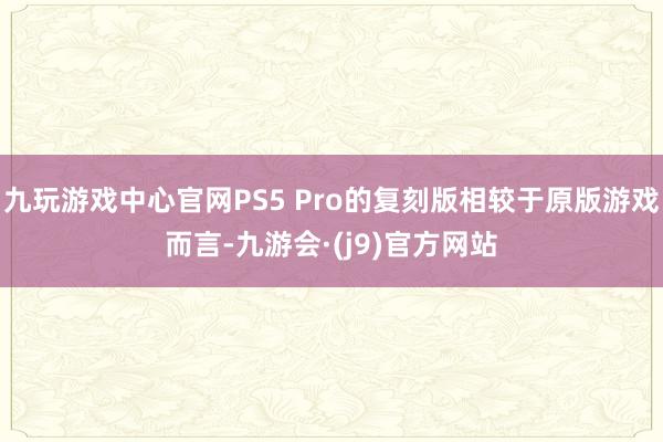 九玩游戏中心官网PS5 Pro的复刻版相较于原版游戏而言-九游会·(j9)官方网站