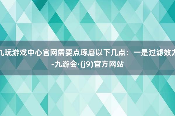 九玩游戏中心官网需要点琢磨以下几点：一是过滤效力-九游会·(j9)官方网站