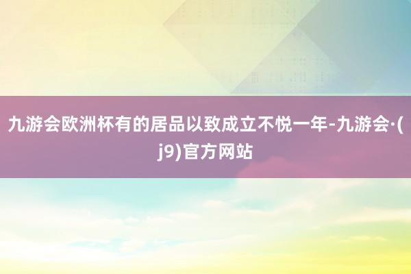 九游会欧洲杯有的居品以致成立不悦一年-九游会·(j9)官方网站