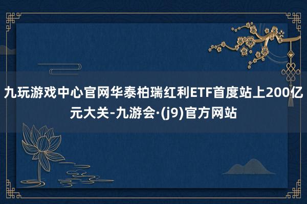 九玩游戏中心官网华泰柏瑞红利ETF首度站上200亿元大关-九游会·(j9)官方网站