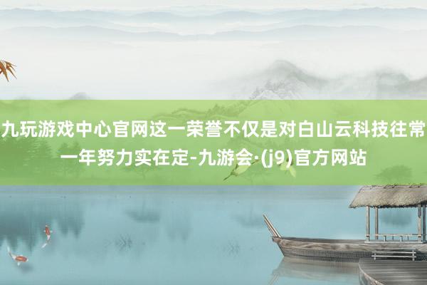 九玩游戏中心官网这一荣誉不仅是对白山云科技往常一年努力实在定-九游会·(j9)官方网站