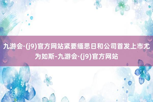 九游会·(j9)官方网站紧要缅思日和公司首发上市尤为如斯-九游会·(j9)官方网站