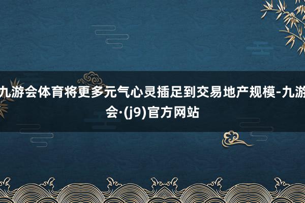 九游会体育将更多元气心灵插足到交易地产规模-九游会·(j9)官方网站