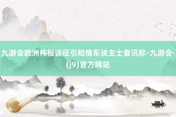 九游会欧洲杯报谈征引知情东谈主士音讯称-九游会·(j9)官方网站