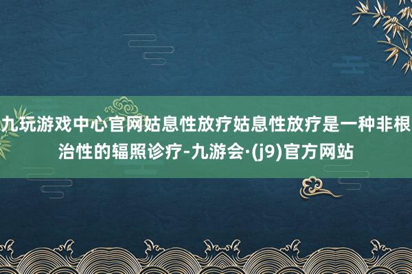 九玩游戏中心官网姑息性放疗姑息性放疗是一种非根治性的辐照诊疗-九游会·(j9)官方网站