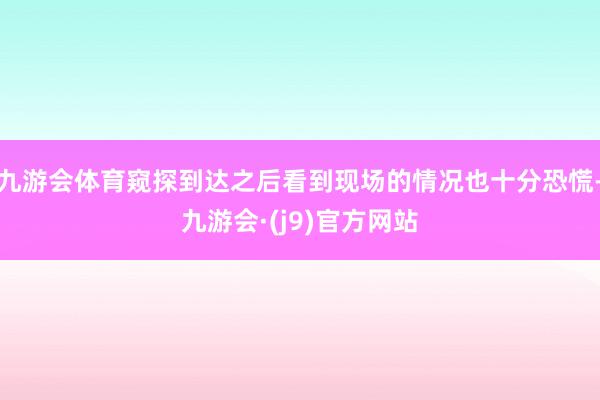 九游会体育窥探到达之后看到现场的情况也十分恐慌-九游会·(j9)官方网站