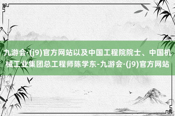 九游会·(j9)官方网站以及中国工程院院士、中国机械工业集团总工程师陈学东-九游会·(j9)官方网站