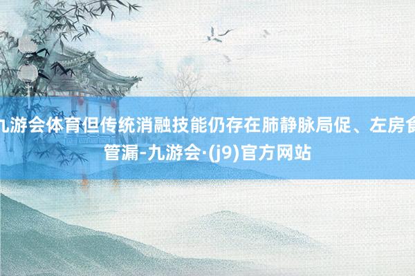 九游会体育但传统消融技能仍存在肺静脉局促、左房食管漏-九游会·(j9)官方网站