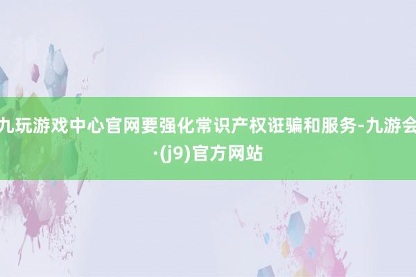 九玩游戏中心官网要强化常识产权诳骗和服务-九游会·(j9)官方网站