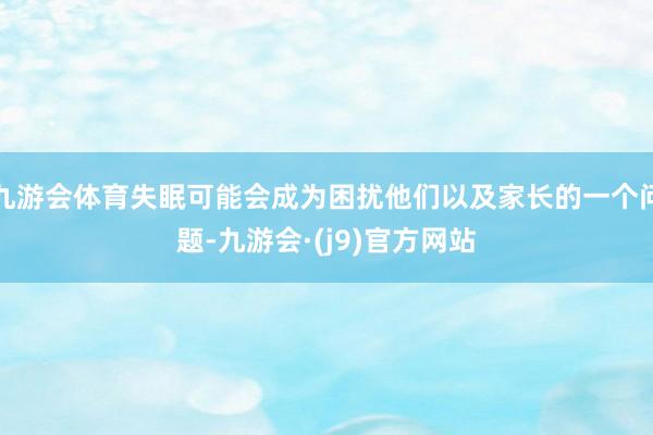 九游会体育失眠可能会成为困扰他们以及家长的一个问题-九游会·(j9)官方网站