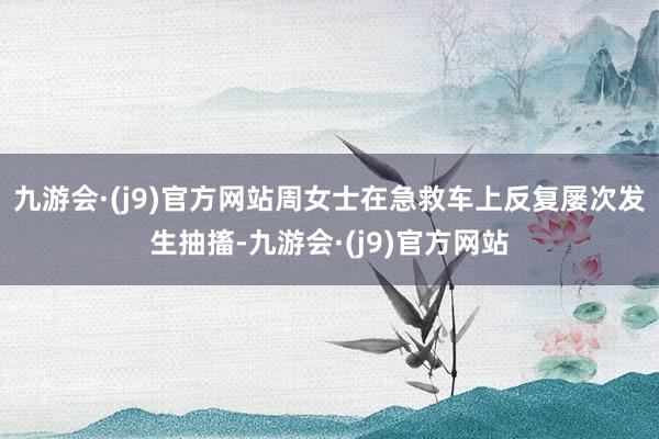 九游会·(j9)官方网站周女士在急救车上反复屡次发生抽搐-九游会·(j9)官方网站