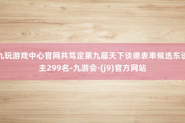 九玩游戏中心官网共笃定第九届天下谈德表率候选东谈主299名-九游会·(j9)官方网站