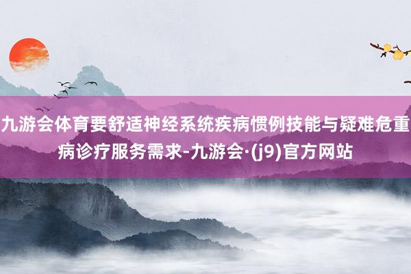 九游会体育要舒适神经系统疾病惯例技能与疑难危重病诊疗服务需求-九游会·(j9)官方网站