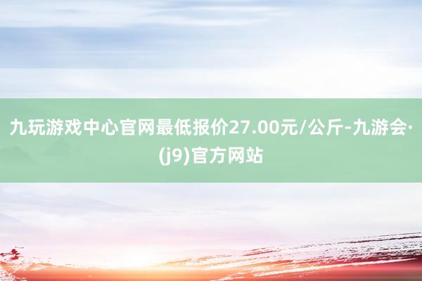 九玩游戏中心官网最低报价27.00元/公斤-九游会·(j9)官方网站