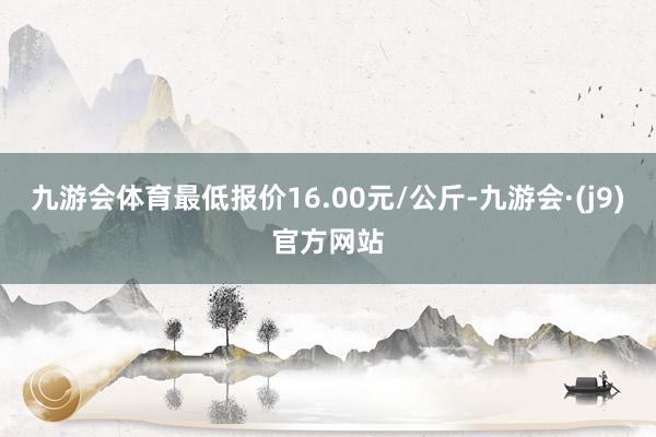 九游会体育最低报价16.00元/公斤-九游会·(j9)官方网站