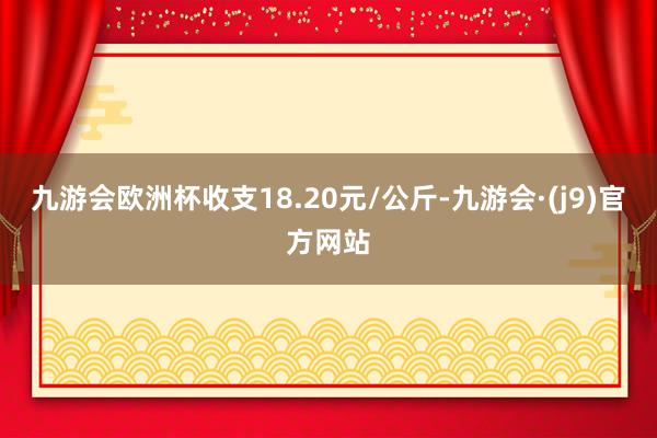 九游会欧洲杯收支18.20元/公斤-九游会·(j9)官方网站