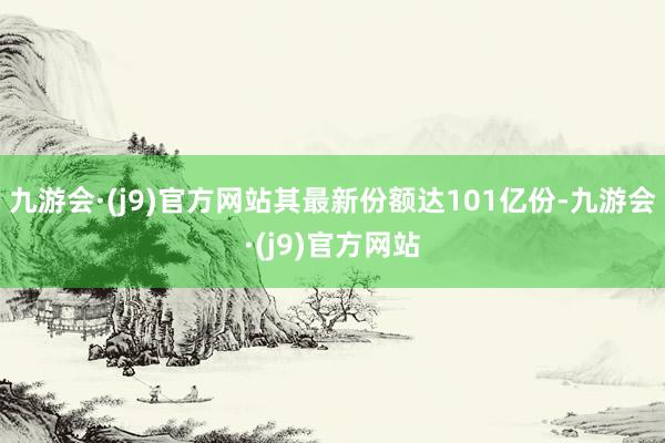 九游会·(j9)官方网站其最新份额达101亿份-九游会·(j9)官方网站