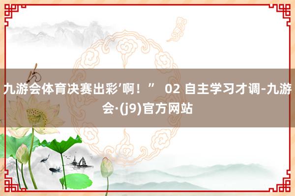 九游会体育决赛出彩’啊！”  02 自主学习才调-九游会·(j9)官方网站