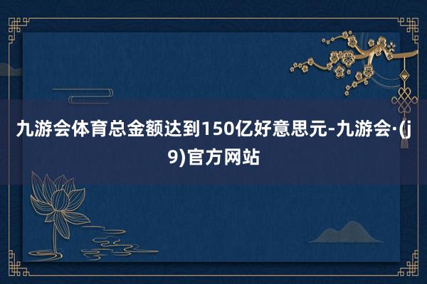 九游会体育总金额达到150亿好意思元-九游会·(j9)官方网站