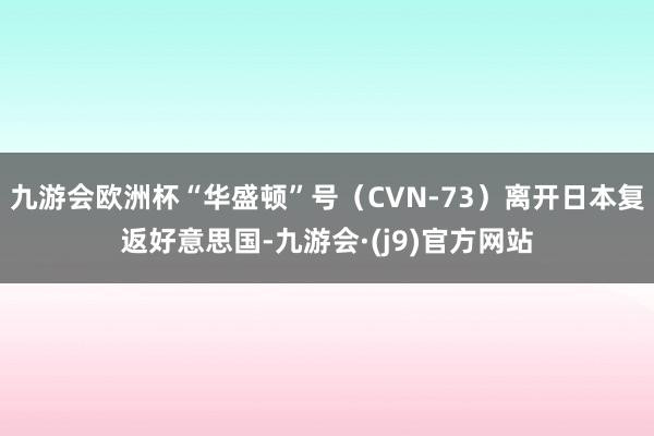 九游会欧洲杯“华盛顿”号（CVN-73）离开日本复返好意思国-九游会·(j9)官方网站