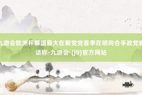 九游会欧洲杯韩国最大在朝党党首李在明向合手政党喊话称-九游会·(j9)官方网站