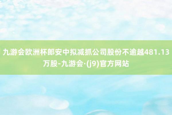 九游会欧洲杯郎安中拟减抓公司股份不逾越481.13万股-九游会·(j9)官方网站