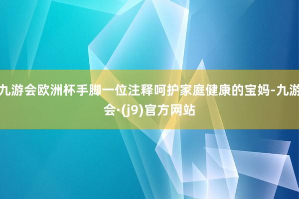 九游会欧洲杯手脚一位注释呵护家庭健康的宝妈-九游会·(j9)官方网站