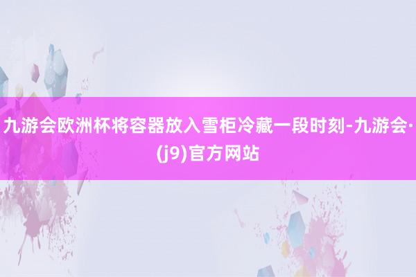 九游会欧洲杯将容器放入雪柜冷藏一段时刻-九游会·(j9)官方网站