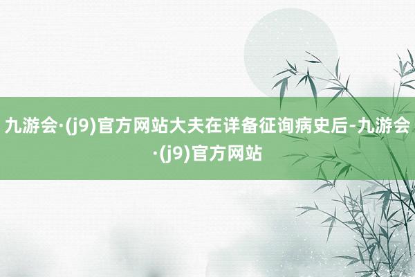 九游会·(j9)官方网站大夫在详备征询病史后-九游会·(j9)官方网站